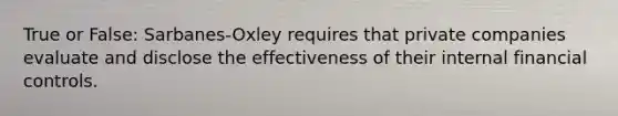 True or False: Sarbanes-Oxley requires that private companies evaluate and disclose the effectiveness of their internal financial controls.