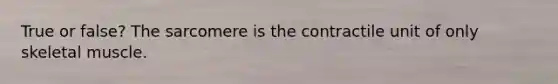 True or false? The sarcomere is the contractile unit of only skeletal muscle.
