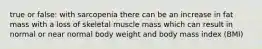 true or false: with sarcopenia there can be an increase in fat mass with a loss of skeletal muscle mass which can result in normal or near normal body weight and body mass index (BMI)