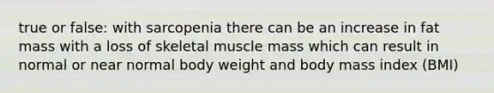 true or false: with sarcopenia there can be an increase in fat mass with a loss of skeletal muscle mass which can result in normal or near normal body weight and body mass index (BMI)