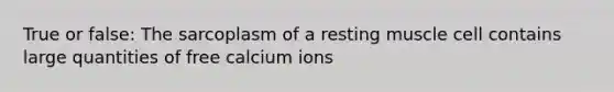 True or false: The sarcoplasm of a resting muscle cell contains large quantities of free calcium ions