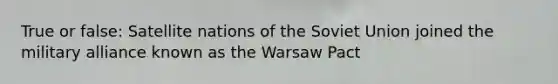 True or false: Satellite nations of the Soviet Union joined the military alliance known as the Warsaw Pact