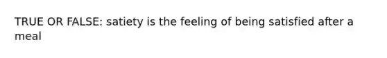 TRUE OR FALSE: satiety is the feeling of being satisfied after a meal