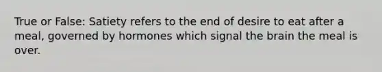 True or False: Satiety refers to the end of desire to eat after a meal, governed by hormones which signal the brain the meal is over.
