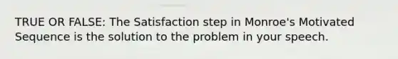 TRUE OR FALSE: The Satisfaction step in Monroe's Motivated Sequence is the solution to the problem in your speech.