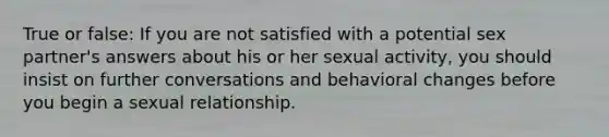 True or false: If you are not satisfied with a potential sex partner's answers about his or her sexual activity, you should insist on further conversations and behavioral changes before you begin a sexual relationship.