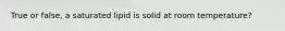 True or false, a saturated lipid is solid at room temperature?