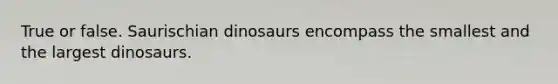 True or false. Saurischian dinosaurs encompass the smallest and the largest dinosaurs.