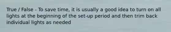 True / False - To save time, it is usually a good idea to turn on all lights at the beginning of the set-up period and then trim back individual lights as needed