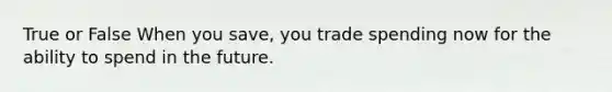 True or False When you save, you trade spending now for the ability to spend in the future.