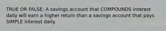 TRUE OR FALSE: A savings account that COMPOUNDS interest daily will earn a higher return than a savings account that pays <a href='https://www.questionai.com/knowledge/k33NHJ8P62-simple-interest' class='anchor-knowledge'>simple interest</a> daily.