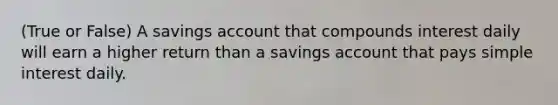 (True or False) A savings account that compounds interest daily will earn a higher return than a savings account that pays <a href='https://www.questionai.com/knowledge/k33NHJ8P62-simple-interest' class='anchor-knowledge'>simple interest</a> daily.