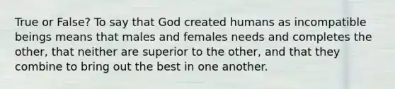 True or False? To say that God created humans as incompatible beings means that males and females needs and completes the other, that neither are superior to the other, and that they combine to bring out the best in one another.