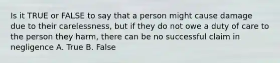 Is it TRUE or FALSE to say that a person might cause damage due to their carelessness, but if they do not owe a duty of care to the person they harm, there can be no successful claim in negligence A. True B. False