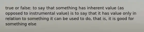 true or false: to say that something has inherent value (as opposed to instrumental value) is to say that it has value only in relation to something it can be used to do, that is, it is good for something else