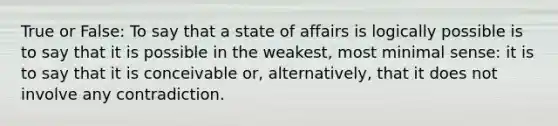 True or False: To say that a state of affairs is logically possible is to say that it is possible in the weakest, most minimal sense: it is to say that it is conceivable or, alternatively, that it does not involve any contradiction.