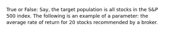 True or False: Say, the target population is all stocks in the S&P 500 index. The following is an example of a parameter: the average rate of return for 20 stocks recommended by a broker.