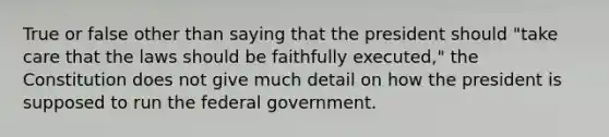 True or false other than saying that the president should "take care that the laws should be faithfully executed," the Constitution does not give much detail on how the president is supposed to run the federal government.