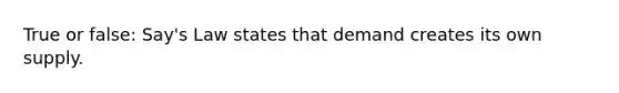 True or false: Say's Law states that demand creates its own supply.