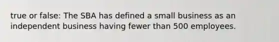 true or false: The SBA has defined a small business as an independent business having fewer than 500 employees.
