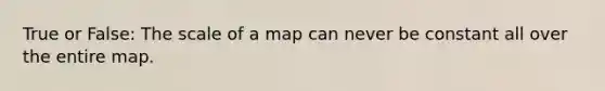 True or False: The scale of a map can never be constant all over the entire map.