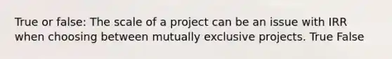 True or false: The scale of a project can be an issue with IRR when choosing between mutually exclusive projects. True False