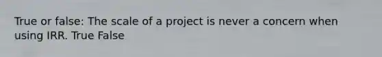 True or false: The scale of a project is never a concern when using IRR. True False