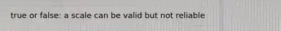 true or false: a scale can be valid but not reliable