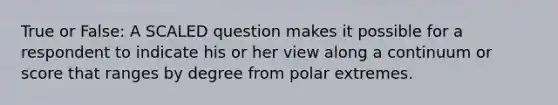 True or False: A SCALED question makes it possible for a respondent to indicate his or her view along a continuum or score that ranges by degree from polar extremes.