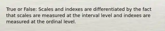 True or False: Scales and indexes are differentiated by the fact that scales are measured at the interval level and indexes are measured at the ordinal level.