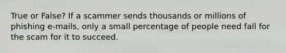 True or False? If a scammer sends thousands or millions of phishing e-mails, only a small percentage of people need fall for the scam for it to succeed.