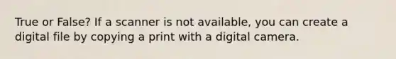 True or False? If a scanner is not available, you can create a digital file by copying a print with a digital camera.