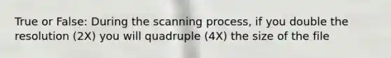 True or False: During the scanning process, if you double the resolution (2X) you will quadruple (4X) the size of the file