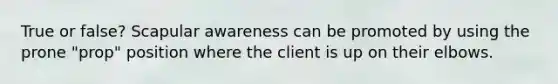 True or false? Scapular awareness can be promoted by using the prone "prop" position where the client is up on their elbows.