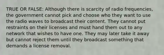 TRUE OR FALSE: Although there is scarcity of radio frequencies, the government cannot pick and choose who they want to use the radio waves to broadcast their content. They cannot put restraints on their licenses and must hand them out to any network that wishes to have one. They may later take it away but cannot reject them until they broadcast something that demands a license removal.