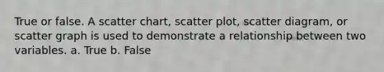 True or false. A scatter chart, scatter plot, scatter diagram, or scatter graph is used to demonstrate a relationship between two variables. a. True b. False
