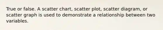 True or false. A scatter chart, scatter plot, scatter diagram, or scatter graph is used to demonstrate a relationship between two variables.