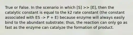 True or False. In the scenario in which [S] >> [E], then the catalytic constant is equal to the k2 rate constant (the constant associated with ES -> P + E) because enzyme will always easily bind to the abundant substrate; thus, the reaction can only go as fast as the enzyme can catalyze the formation of product.