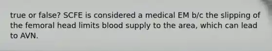 true or false? SCFE is considered a medical EM b/c the slipping of the femoral head limits blood supply to the area, which can lead to AVN.