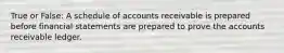 True or False: A schedule of accounts receivable is prepared before financial statements are prepared to prove the accounts receivable ledger.