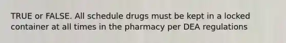 TRUE or FALSE. All schedule drugs must be kept in a locked container at all times in the pharmacy per DEA regulations