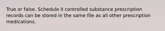 True or false. Schedule II controlled substance prescription records can be stored in the same file as all other prescription medications.