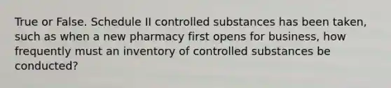 True or False. Schedule II controlled substances has been taken, such as when a new pharmacy first opens for business, how frequently must an inventory of controlled substances be conducted?