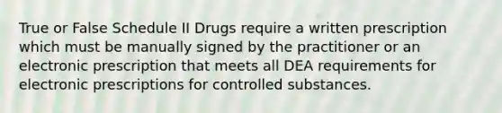 True or False Schedule II Drugs require a written prescription which must be manually signed by the practitioner or an electronic prescription that meets all DEA requirements for electronic prescriptions for controlled substances.