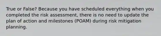 True or False? Because you have scheduled everything when you completed the risk assessment, there is no need to update the plan of action and milestones (POAM) during risk mitigation planning.