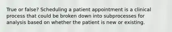 True or false? Scheduling a patient appointment is a clinical process that could be broken down into subprocesses for analysis based on whether the patient is new or existing.