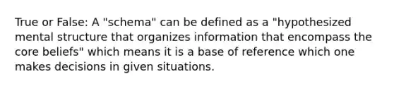 True or False: A "schema" can be defined as a "hypothesized mental structure that organizes information that encompass the core beliefs" which means it is a base of reference which one makes decisions in given situations.