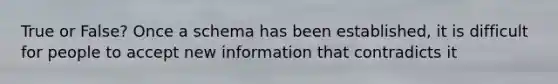 True or False? Once a schema has been established, it is difficult for people to accept new information that contradicts it