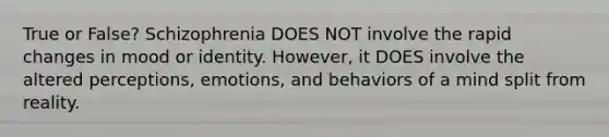 True or False? Schizophrenia DOES NOT involve the rapid changes in mood or identity. However, it DOES involve the altered perceptions, emotions, and behaviors of a mind split from reality.