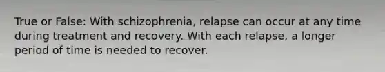 True or False: With schizophrenia, relapse can occur at any time during treatment and recovery. With each relapse, a longer period of time is needed to recover.